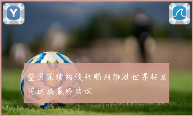 登贝莱续约谈判顺利推进世界杯后将达成最终协议