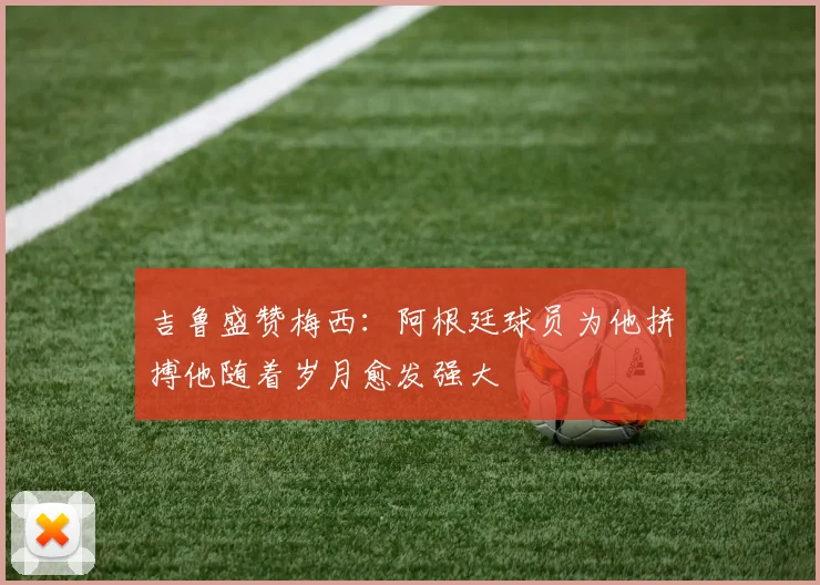 吉鲁盛赞梅西：阿根廷球员为他拼搏他随着岁月愈发强大