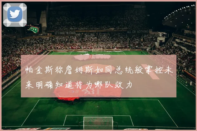 帕金斯称詹姆斯如同总统般掌控未来明确知道将为哪队效力