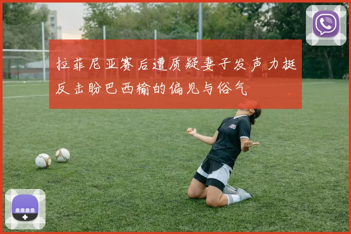 拉菲尼亚赛后遭质疑妻子发声力挺反击盼巴西输的偏见与俗气