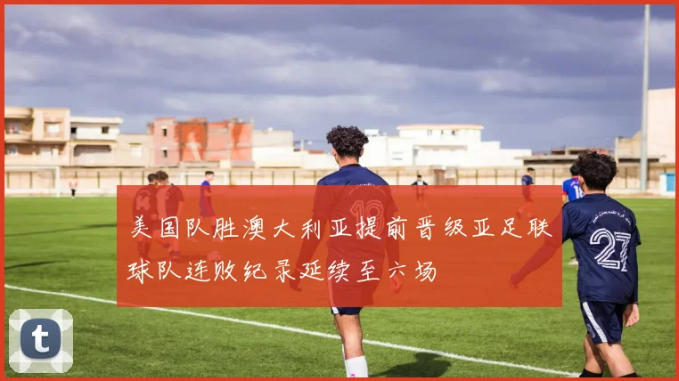 美国队胜澳大利亚提前晋级亚足联球队连败纪录延续至六场