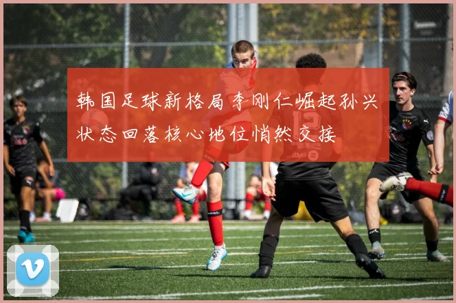 韩国足球新格局李刚仁崛起孙兴慜状态回落核心地位悄然交接