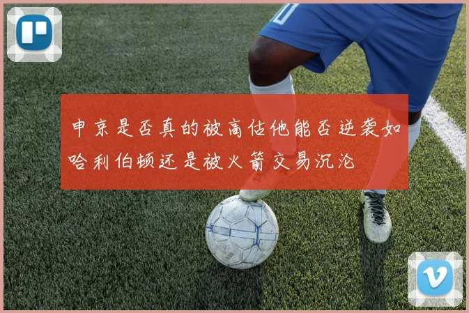 申京是否真的被高估他能否逆袭如哈利伯顿还是被火箭交易沉沦