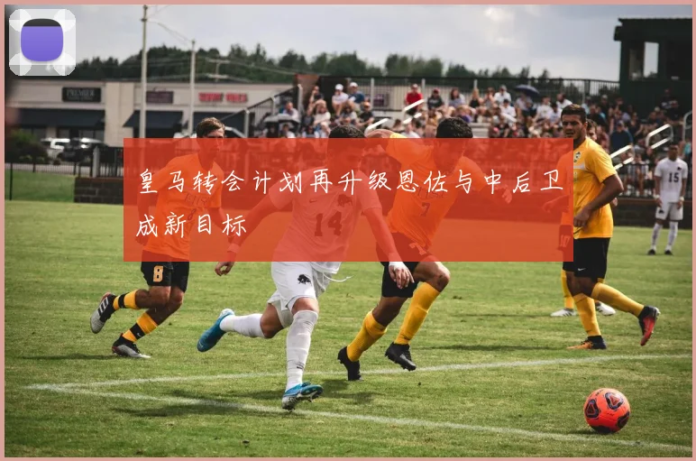 皇马转会计划再升级恩佐与中后卫成新目标