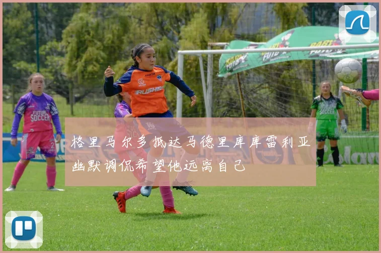 格里马尔多抵达马德里库库雷利亚幽默调侃希望他远离自己