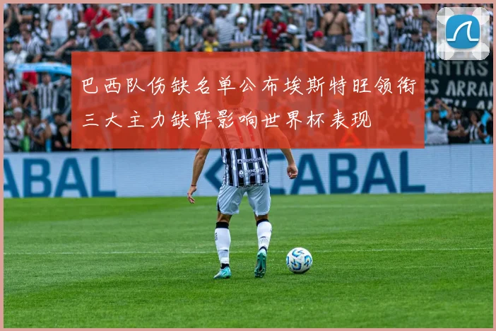 巴西队伤缺名单公布埃斯特旺领衔三大主力缺阵影响世界杯表现