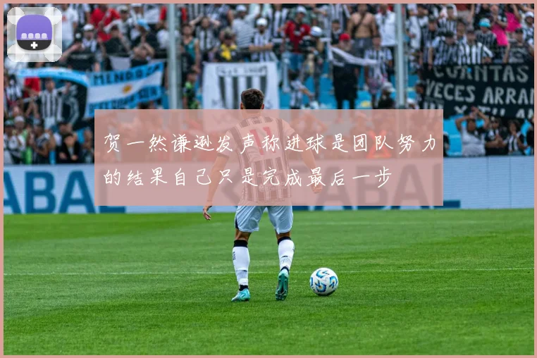 贺一然谦逊发声称进球是团队努力的结果自己只是完成最后一步