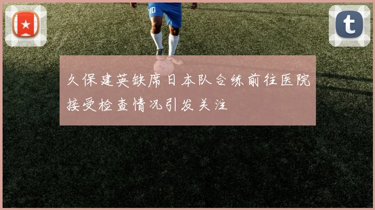 久保建英缺席日本队合练前往医院接受检查情况引发关注