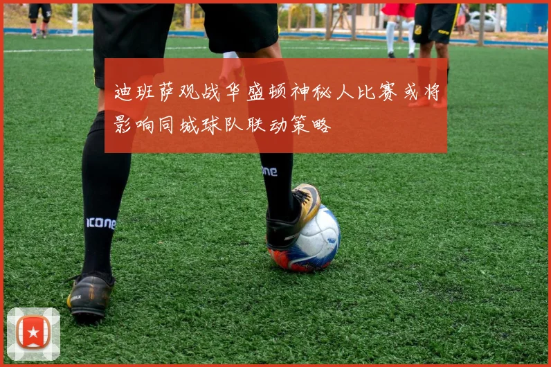 迪班萨观战华盛顿神秘人比赛或将影响同城球队联动策略