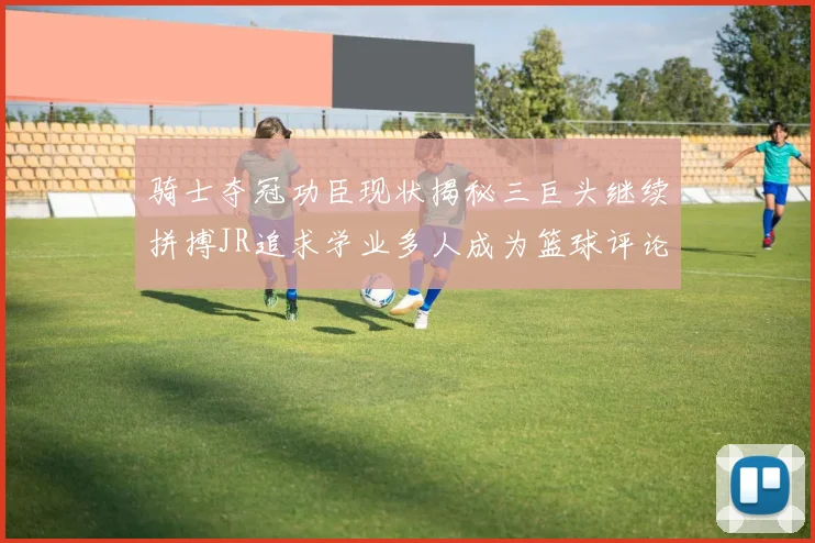 骑士夺冠功臣现状揭秘三巨头继续拼搏JR追求学业多人成为篮球评论员