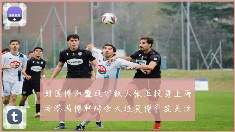 刘国博加盟辽宁铁人张卫投身上海海港冯博轩转会大连英博引发关注