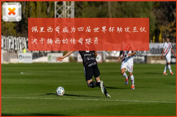 佩里西奇成为四届世界杯助攻王仅次于梅西的传奇球员